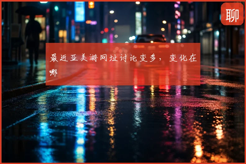 最近亚美游网址讨论变多，变化在哪